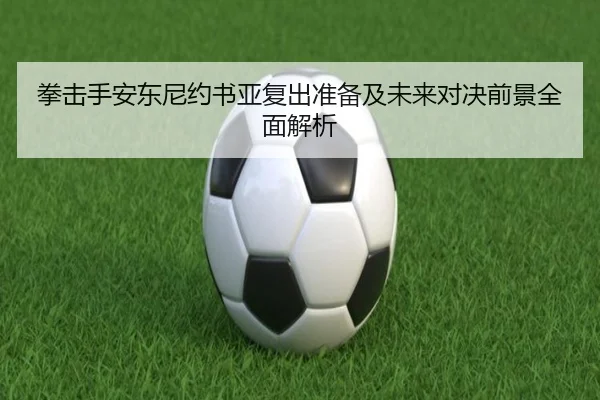 拳击手安东尼约书亚复出准备及未来对决前景全面解析 | Bandao Sports